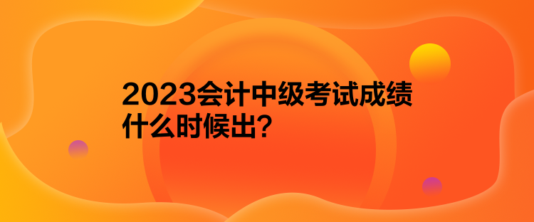 2023會(huì)計(jì)中級(jí)考試成績(jī)什么時(shí)候出？