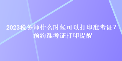 2023稅務師什么時候可以打印準考證？預約準考證打印提醒