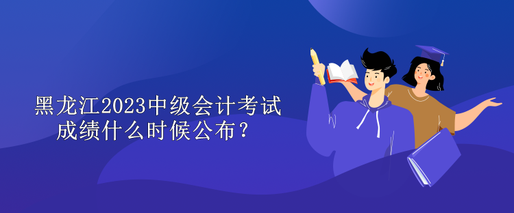 黑龍江2023中級會計考試成績什么時候公布？