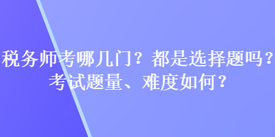 稅務(wù)師考哪幾門？都是選擇題嗎？考試題量、難度如何？