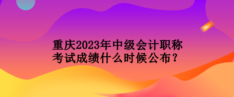 重慶2023年中級(jí)會(huì)計(jì)職稱考試成績(jī)什么時(shí)候公布？