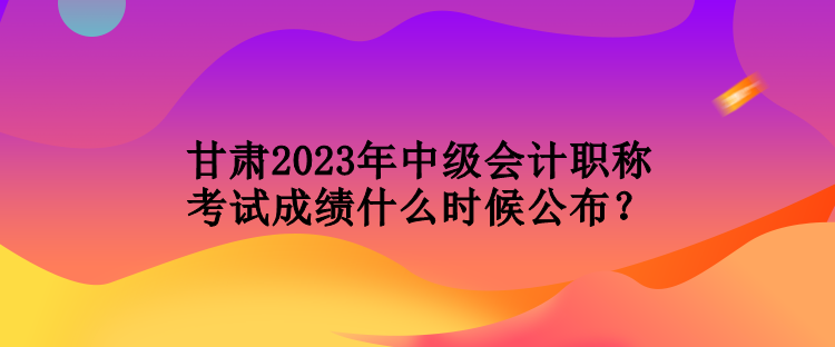 甘肅2023年中級(jí)會(huì)計(jì)職稱考試成績(jī)什么時(shí)候公布？