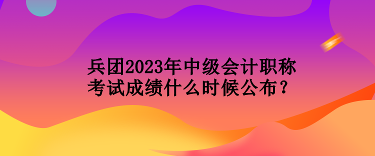 兵團(tuán)2023年中級(jí)會(huì)計(jì)職稱考試成績什么時(shí)候公布？