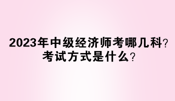 2023年中級(jí)經(jīng)濟(jì)師考哪幾科？考試方式是什么？