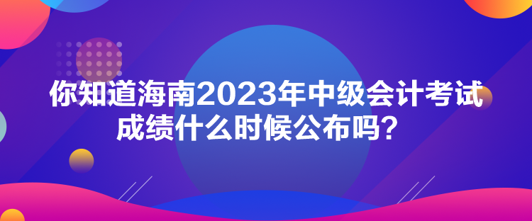 你知道海南2023年中級會計考試成績什么時候公布嗎？