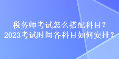 稅務(wù)師考試怎么搭配科目？2023考試時(shí)間各科目如何安排？