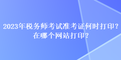 2023年稅務師考試準考證何時打印？在哪個網(wǎng)站打印？