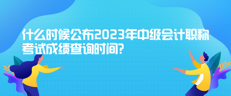 什么時(shí)候公布2023年中級(jí)會(huì)計(jì)職稱考試成績(jī)查詢時(shí)間？