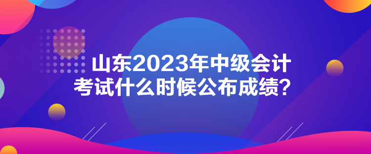 山東2023年中級(jí)會(huì)計(jì)考試什么時(shí)候公布成績(jī)？