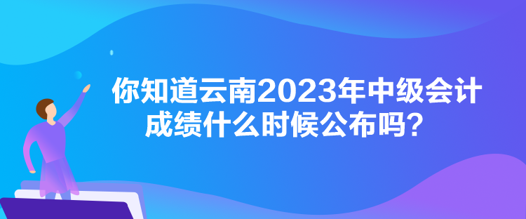 你知道云南2023年中級會計成績什么時候公布嗎？