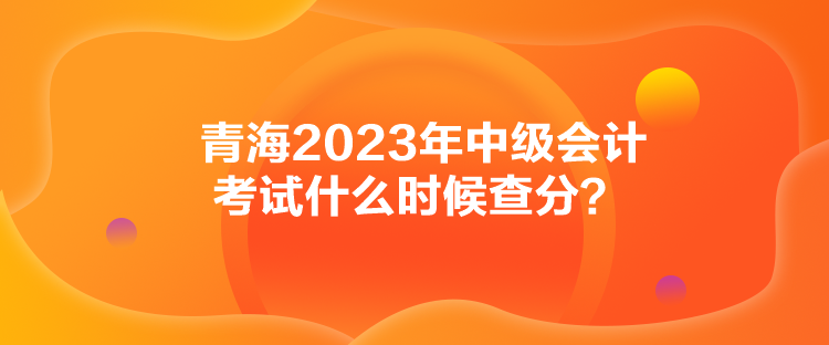 青海2023年中級(jí)會(huì)計(jì)考試什么時(shí)候查分？