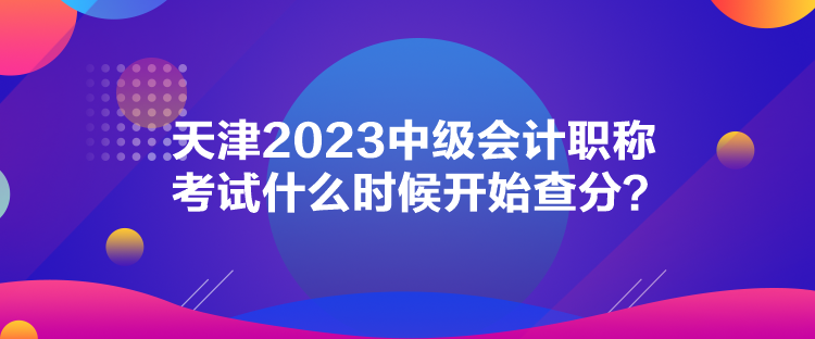 天津2023中級(jí)會(huì)計(jì)職稱考試什么時(shí)候開(kāi)始查分？