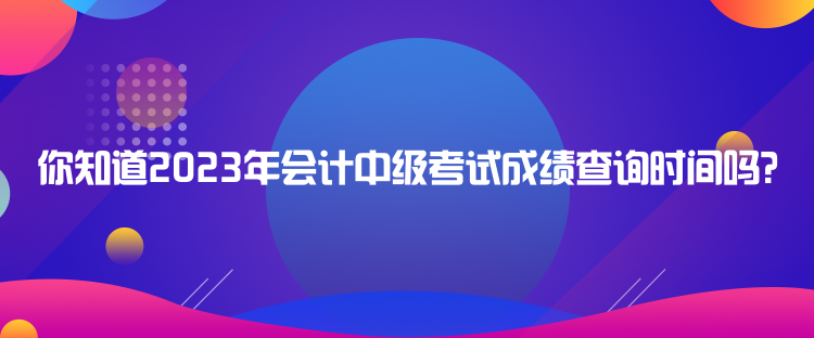 你知道2023年會(huì)計(jì)中級(jí)考試成績查詢時(shí)間嗎？