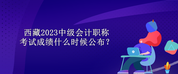 西藏2023中級會計職稱考試成績什么時候公布？