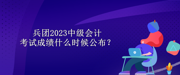 兵團(tuán)2023中級(jí)會(huì)計(jì)考試成績(jī)什么時(shí)候公布？