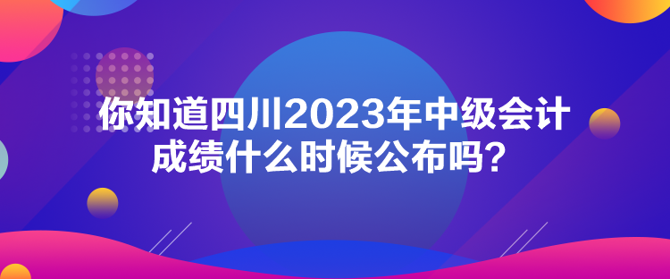 你知道四川2023年中級(jí)會(huì)計(jì)成績(jī)什么時(shí)候公布嗎？