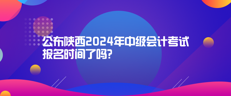 公布陜西2024年中級會計考試報名時間了嗎？