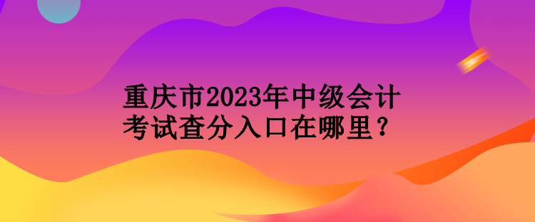 重慶市2023年中級會計考試查分入口在哪里？