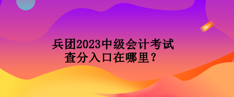 兵團2023中級會計考試查分入口在哪里？