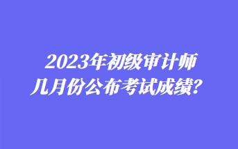 2023年初級(jí)審計(jì)師幾月份公布考試成績(jī)？