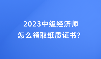 2023中級(jí)經(jīng)濟(jì)師怎么領(lǐng)取紙質(zhì)證書？