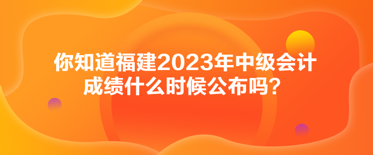 你知道福建2023年中級會計成績什么時候公布嗎？