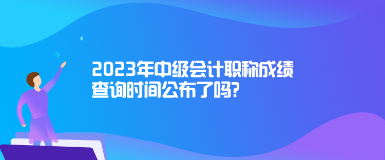 2023年中級會計職稱成績查詢時間公布了嗎？