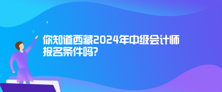 你知道西藏2024年中級會計師報名條件嗎？