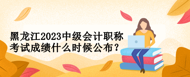 黑龍江2023中級會計職稱考試成績什么時候公布？