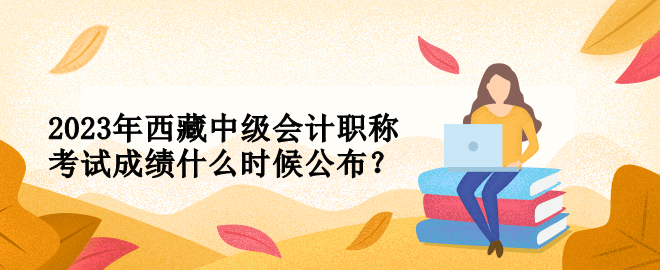 2023年西藏中級(jí)會(huì)計(jì)職稱考試成績(jī)什么時(shí)候公布？