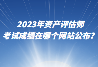 2023年資產(chǎn)評(píng)估師考試成績?cè)谀膫€(gè)網(wǎng)站公布？