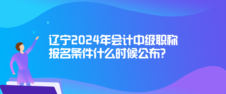 遼寧2024年會計中級職稱報名條件什么時候公布？