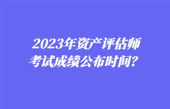 2023年資產(chǎn)評(píng)估師考試成績(jī)公布時(shí)間？1