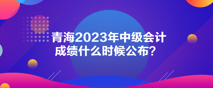 青海2023年中級(jí)會(huì)計(jì)成績(jī)什么時(shí)候公布？