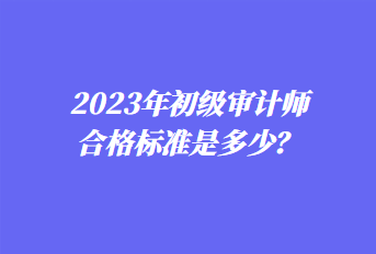 2023年初級審計師合格標準是多少？