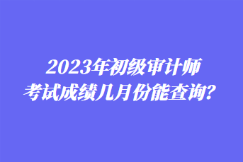 2023年初級(jí)審計(jì)師考試成績(jī)幾月份能查詢？