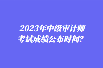 2023年中級審計師考試成績公布時間？