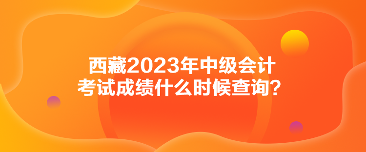 西藏2023年中級會計考試成績什么時候查詢？