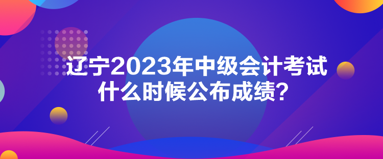 遼寧2023年中級會計考試什么時候公布成績？