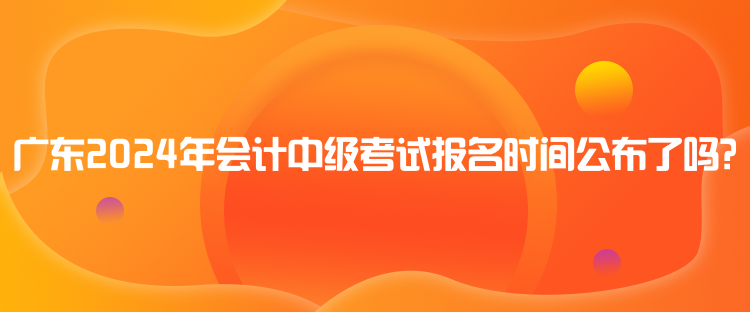 廣東2024年會計中級考試報名時間公布了嗎？