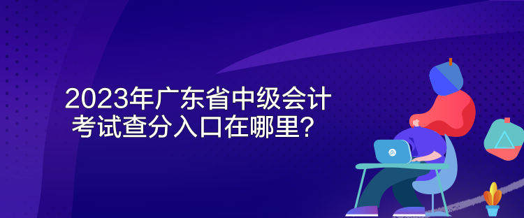 2023年廣東省中級會計考試查分入口在哪里？