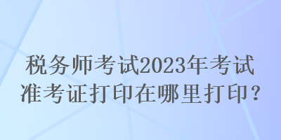 稅務(wù)師考試2023年考試準(zhǔn)考證打印在哪里打?。? suffix=