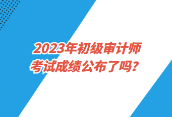 2023年初級審計(jì)師考試成績公布了嗎？