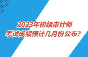 2023年初級審計師考試成績預計幾月份公布？