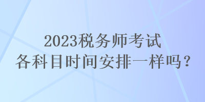 2023稅務(wù)師考試各科目時(shí)間安排一樣嗎？