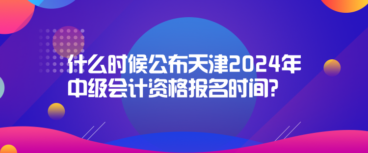 什么時候公布天津2024年中級會計資格報名時間？