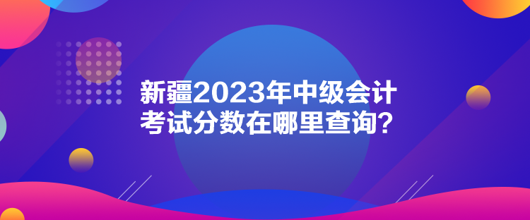 新疆2023年中級會計考試分數(shù)在哪里查詢？