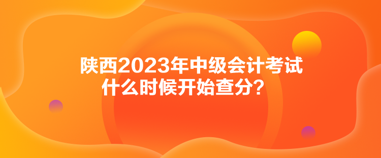 陜西2023年中級(jí)會(huì)計(jì)考試什么時(shí)候開(kāi)始查分？