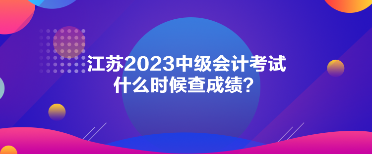 江蘇2023中級會計考試什么時候查成績？