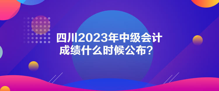 四川2023年中級會計(jì)成績什么時候公布？